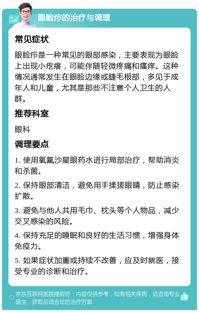 眼睑疖的治疗与调理 常见症状 眼睑疖是一种常见的眼部感染，主要表现为眼睑上出现小疙瘩，可能伴随轻微疼痛和瘙痒。这种情况通常发生在眼睑边缘或睫毛根部，多见于成年人和儿童，尤其是那些不注意个人卫生的人群。 推荐科室 眼科 调理要点 1. 使用氧氟沙星眼药水进行局部治疗，帮助消炎和杀菌。 2. 保持眼部清洁，避免用手揉搓眼睛，防止感染扩散。 3. 避免与他人共用毛巾、枕头等个人物品，减少交叉感染的风险。 4. 保持充足的睡眠和良好的生活习惯，增强身体免疫力。 5. 如果症状加重或持续不改善，应及时就医，接受专业的诊断和治疗。