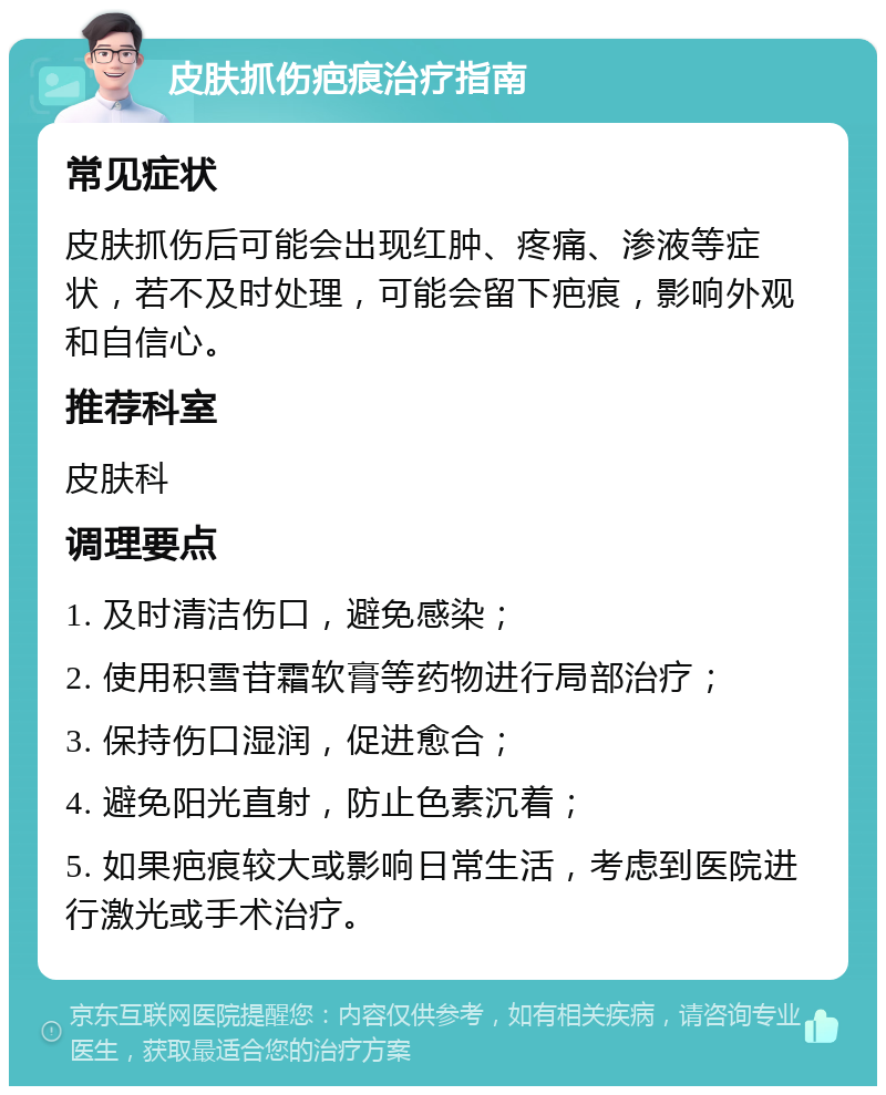 皮肤抓伤疤痕治疗指南 常见症状 皮肤抓伤后可能会出现红肿、疼痛、渗液等症状，若不及时处理，可能会留下疤痕，影响外观和自信心。 推荐科室 皮肤科 调理要点 1. 及时清洁伤口，避免感染； 2. 使用积雪苷霜软膏等药物进行局部治疗； 3. 保持伤口湿润，促进愈合； 4. 避免阳光直射，防止色素沉着； 5. 如果疤痕较大或影响日常生活，考虑到医院进行激光或手术治疗。