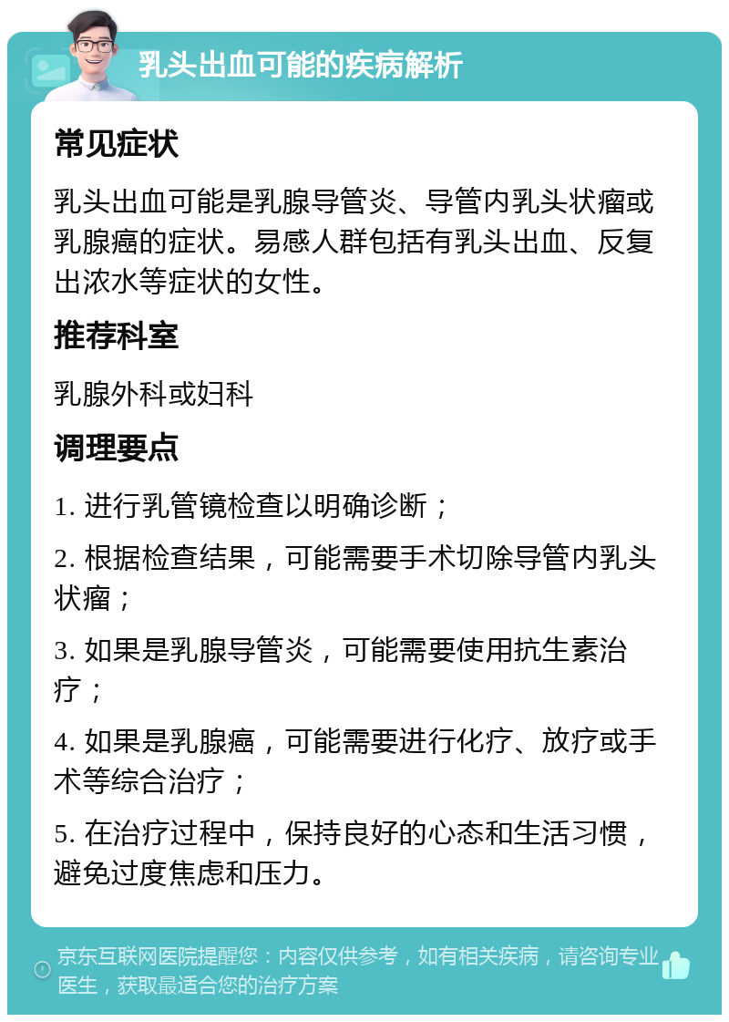 乳头出血可能的疾病解析 常见症状 乳头出血可能是乳腺导管炎、导管内乳头状瘤或乳腺癌的症状。易感人群包括有乳头出血、反复出浓水等症状的女性。 推荐科室 乳腺外科或妇科 调理要点 1. 进行乳管镜检查以明确诊断； 2. 根据检查结果，可能需要手术切除导管内乳头状瘤； 3. 如果是乳腺导管炎，可能需要使用抗生素治疗； 4. 如果是乳腺癌，可能需要进行化疗、放疗或手术等综合治疗； 5. 在治疗过程中，保持良好的心态和生活习惯，避免过度焦虑和压力。