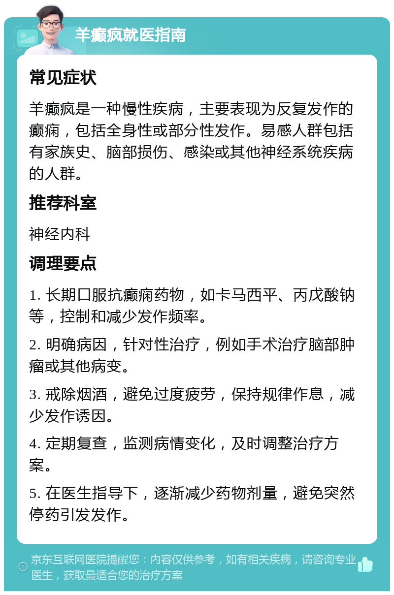 羊癫疯就医指南 常见症状 羊癫疯是一种慢性疾病，主要表现为反复发作的癫痫，包括全身性或部分性发作。易感人群包括有家族史、脑部损伤、感染或其他神经系统疾病的人群。 推荐科室 神经内科 调理要点 1. 长期口服抗癫痫药物，如卡马西平、丙戊酸钠等，控制和减少发作频率。 2. 明确病因，针对性治疗，例如手术治疗脑部肿瘤或其他病变。 3. 戒除烟酒，避免过度疲劳，保持规律作息，减少发作诱因。 4. 定期复查，监测病情变化，及时调整治疗方案。 5. 在医生指导下，逐渐减少药物剂量，避免突然停药引发发作。