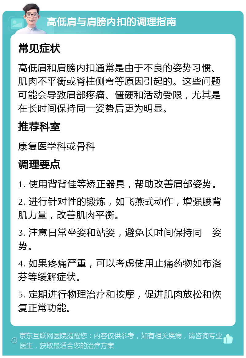 高低肩与肩膀内扣的调理指南 常见症状 高低肩和肩膀内扣通常是由于不良的姿势习惯、肌肉不平衡或脊柱侧弯等原因引起的。这些问题可能会导致肩部疼痛、僵硬和活动受限，尤其是在长时间保持同一姿势后更为明显。 推荐科室 康复医学科或骨科 调理要点 1. 使用背背佳等矫正器具，帮助改善肩部姿势。 2. 进行针对性的锻炼，如飞燕式动作，增强腰背肌力量，改善肌肉平衡。 3. 注意日常坐姿和站姿，避免长时间保持同一姿势。 4. 如果疼痛严重，可以考虑使用止痛药物如布洛芬等缓解症状。 5. 定期进行物理治疗和按摩，促进肌肉放松和恢复正常功能。