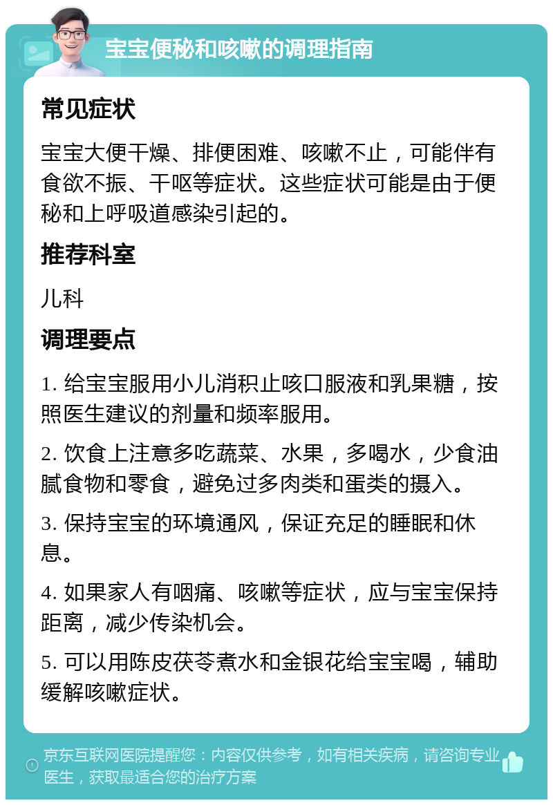 宝宝便秘和咳嗽的调理指南 常见症状 宝宝大便干燥、排便困难、咳嗽不止，可能伴有食欲不振、干呕等症状。这些症状可能是由于便秘和上呼吸道感染引起的。 推荐科室 儿科 调理要点 1. 给宝宝服用小儿消积止咳口服液和乳果糖，按照医生建议的剂量和频率服用。 2. 饮食上注意多吃蔬菜、水果，多喝水，少食油腻食物和零食，避免过多肉类和蛋类的摄入。 3. 保持宝宝的环境通风，保证充足的睡眠和休息。 4. 如果家人有咽痛、咳嗽等症状，应与宝宝保持距离，减少传染机会。 5. 可以用陈皮茯苓煮水和金银花给宝宝喝，辅助缓解咳嗽症状。