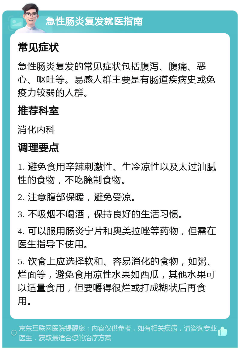 急性肠炎复发就医指南 常见症状 急性肠炎复发的常见症状包括腹泻、腹痛、恶心、呕吐等。易感人群主要是有肠道疾病史或免疫力较弱的人群。 推荐科室 消化内科 调理要点 1. 避免食用辛辣刺激性、生冷凉性以及太过油腻性的食物，不吃腌制食物。 2. 注意腹部保暖，避免受凉。 3. 不吸烟不喝酒，保持良好的生活习惯。 4. 可以服用肠炎宁片和奥美拉唑等药物，但需在医生指导下使用。 5. 饮食上应选择软和、容易消化的食物，如粥、烂面等，避免食用凉性水果如西瓜，其他水果可以适量食用，但要嚼得很烂或打成糊状后再食用。