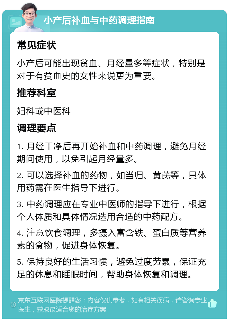 小产后补血与中药调理指南 常见症状 小产后可能出现贫血、月经量多等症状，特别是对于有贫血史的女性来说更为重要。 推荐科室 妇科或中医科 调理要点 1. 月经干净后再开始补血和中药调理，避免月经期间使用，以免引起月经量多。 2. 可以选择补血的药物，如当归、黄芪等，具体用药需在医生指导下进行。 3. 中药调理应在专业中医师的指导下进行，根据个人体质和具体情况选用合适的中药配方。 4. 注意饮食调理，多摄入富含铁、蛋白质等营养素的食物，促进身体恢复。 5. 保持良好的生活习惯，避免过度劳累，保证充足的休息和睡眠时间，帮助身体恢复和调理。