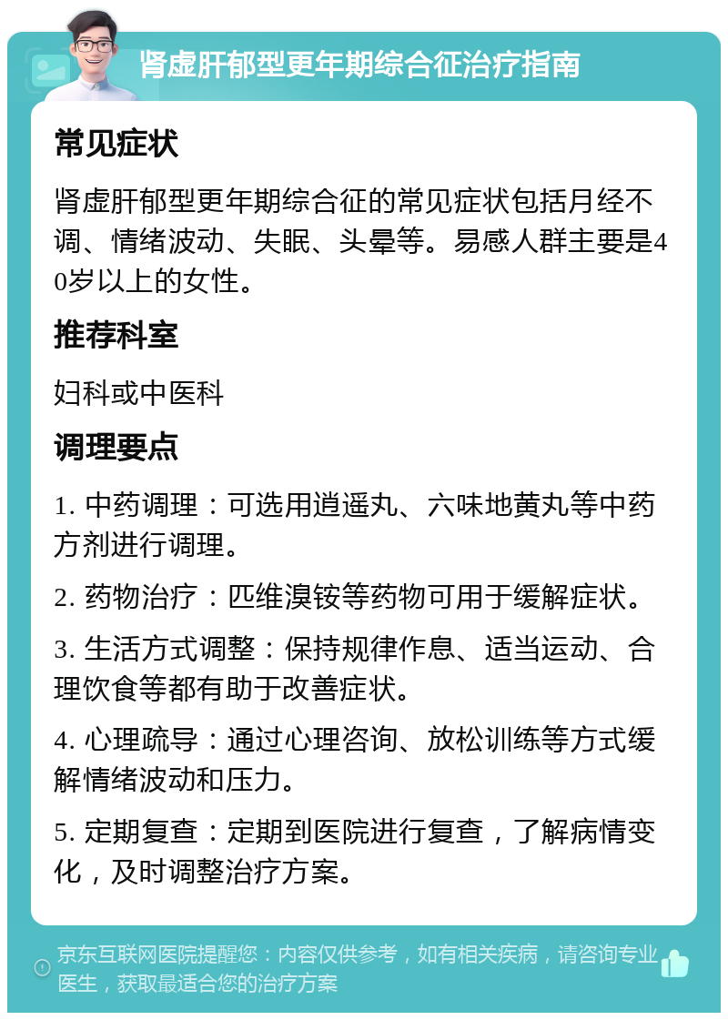 肾虚肝郁型更年期综合征治疗指南 常见症状 肾虚肝郁型更年期综合征的常见症状包括月经不调、情绪波动、失眠、头晕等。易感人群主要是40岁以上的女性。 推荐科室 妇科或中医科 调理要点 1. 中药调理：可选用逍遥丸、六味地黄丸等中药方剂进行调理。 2. 药物治疗：匹维溴铵等药物可用于缓解症状。 3. 生活方式调整：保持规律作息、适当运动、合理饮食等都有助于改善症状。 4. 心理疏导：通过心理咨询、放松训练等方式缓解情绪波动和压力。 5. 定期复查：定期到医院进行复查，了解病情变化，及时调整治疗方案。