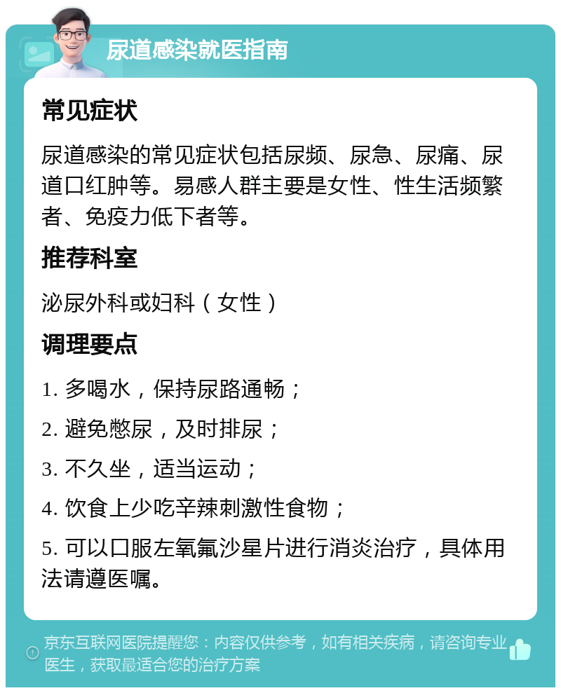 尿道感染就医指南 常见症状 尿道感染的常见症状包括尿频、尿急、尿痛、尿道口红肿等。易感人群主要是女性、性生活频繁者、免疫力低下者等。 推荐科室 泌尿外科或妇科（女性） 调理要点 1. 多喝水，保持尿路通畅； 2. 避免憋尿，及时排尿； 3. 不久坐，适当运动； 4. 饮食上少吃辛辣刺激性食物； 5. 可以口服左氧氟沙星片进行消炎治疗，具体用法请遵医嘱。