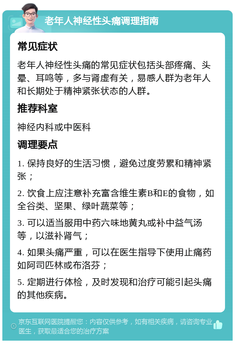 老年人神经性头痛调理指南 常见症状 老年人神经性头痛的常见症状包括头部疼痛、头晕、耳鸣等，多与肾虚有关，易感人群为老年人和长期处于精神紧张状态的人群。 推荐科室 神经内科或中医科 调理要点 1. 保持良好的生活习惯，避免过度劳累和精神紧张； 2. 饮食上应注意补充富含维生素B和E的食物，如全谷类、坚果、绿叶蔬菜等； 3. 可以适当服用中药六味地黄丸或补中益气汤等，以滋补肾气； 4. 如果头痛严重，可以在医生指导下使用止痛药如阿司匹林或布洛芬； 5. 定期进行体检，及时发现和治疗可能引起头痛的其他疾病。