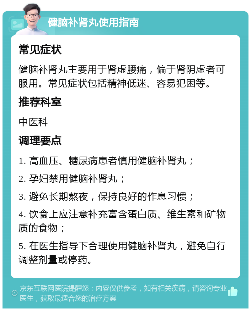 健脑补肾丸使用指南 常见症状 健脑补肾丸主要用于肾虚腰痛，偏于肾阴虚者可服用。常见症状包括精神低迷、容易犯困等。 推荐科室 中医科 调理要点 1. 高血压、糖尿病患者慎用健脑补肾丸； 2. 孕妇禁用健脑补肾丸； 3. 避免长期熬夜，保持良好的作息习惯； 4. 饮食上应注意补充富含蛋白质、维生素和矿物质的食物； 5. 在医生指导下合理使用健脑补肾丸，避免自行调整剂量或停药。