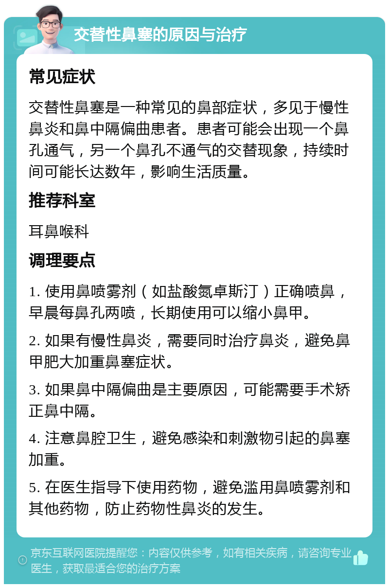 交替性鼻塞的原因与治疗 常见症状 交替性鼻塞是一种常见的鼻部症状，多见于慢性鼻炎和鼻中隔偏曲患者。患者可能会出现一个鼻孔通气，另一个鼻孔不通气的交替现象，持续时间可能长达数年，影响生活质量。 推荐科室 耳鼻喉科 调理要点 1. 使用鼻喷雾剂（如盐酸氮卓斯汀）正确喷鼻，早晨每鼻孔两喷，长期使用可以缩小鼻甲。 2. 如果有慢性鼻炎，需要同时治疗鼻炎，避免鼻甲肥大加重鼻塞症状。 3. 如果鼻中隔偏曲是主要原因，可能需要手术矫正鼻中隔。 4. 注意鼻腔卫生，避免感染和刺激物引起的鼻塞加重。 5. 在医生指导下使用药物，避免滥用鼻喷雾剂和其他药物，防止药物性鼻炎的发生。