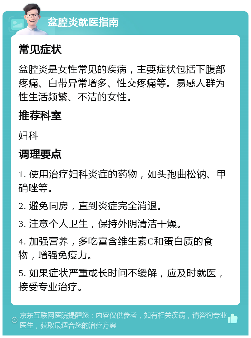 盆腔炎就医指南 常见症状 盆腔炎是女性常见的疾病，主要症状包括下腹部疼痛、白带异常增多、性交疼痛等。易感人群为性生活频繁、不洁的女性。 推荐科室 妇科 调理要点 1. 使用治疗妇科炎症的药物，如头孢曲松钠、甲硝唑等。 2. 避免同房，直到炎症完全消退。 3. 注意个人卫生，保持外阴清洁干燥。 4. 加强营养，多吃富含维生素C和蛋白质的食物，增强免疫力。 5. 如果症状严重或长时间不缓解，应及时就医，接受专业治疗。