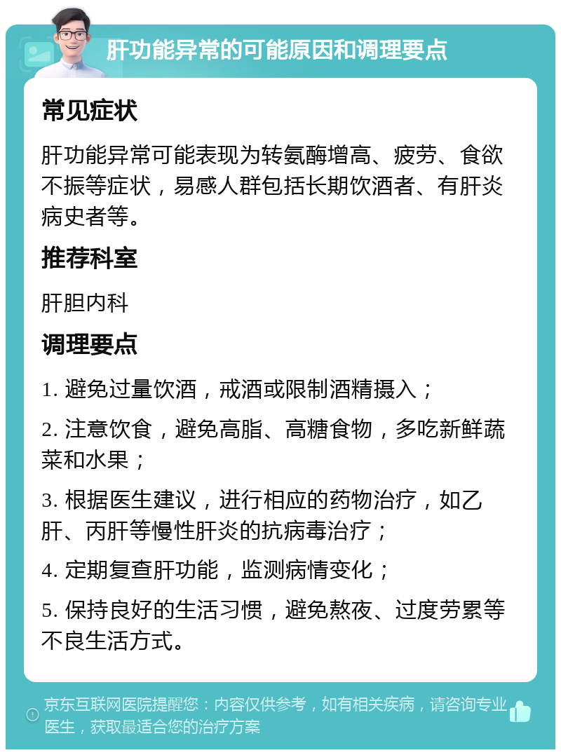 肝功能异常的可能原因和调理要点 常见症状 肝功能异常可能表现为转氨酶增高、疲劳、食欲不振等症状，易感人群包括长期饮酒者、有肝炎病史者等。 推荐科室 肝胆内科 调理要点 1. 避免过量饮酒，戒酒或限制酒精摄入； 2. 注意饮食，避免高脂、高糖食物，多吃新鲜蔬菜和水果； 3. 根据医生建议，进行相应的药物治疗，如乙肝、丙肝等慢性肝炎的抗病毒治疗； 4. 定期复查肝功能，监测病情变化； 5. 保持良好的生活习惯，避免熬夜、过度劳累等不良生活方式。