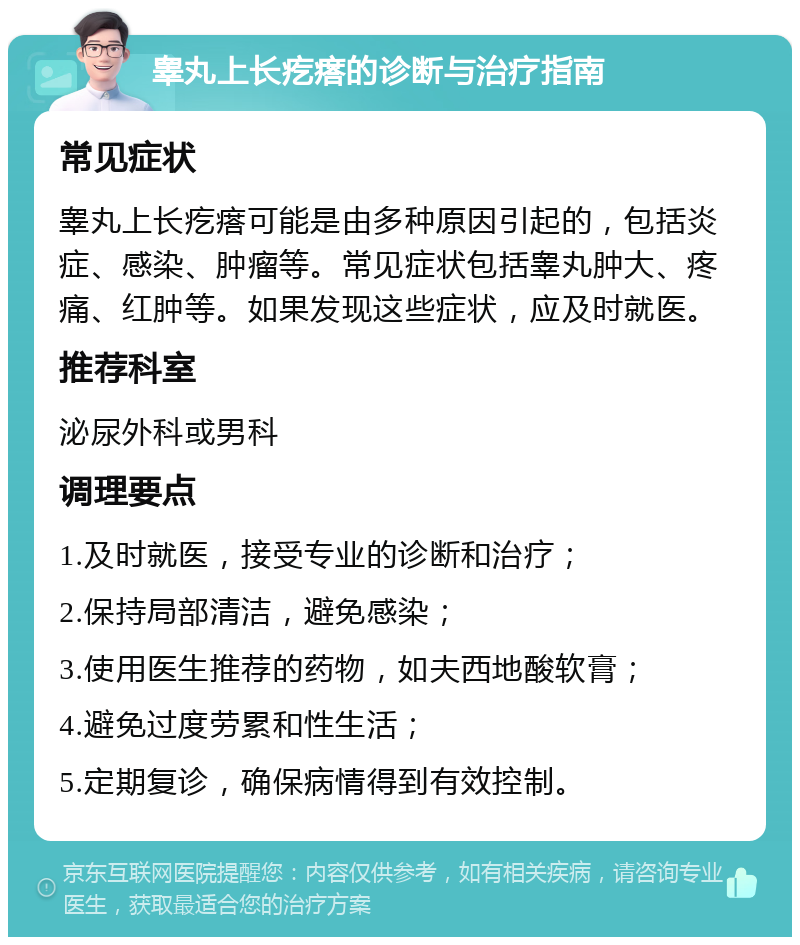 睾丸上长疙瘩的诊断与治疗指南 常见症状 睾丸上长疙瘩可能是由多种原因引起的，包括炎症、感染、肿瘤等。常见症状包括睾丸肿大、疼痛、红肿等。如果发现这些症状，应及时就医。 推荐科室 泌尿外科或男科 调理要点 1.及时就医，接受专业的诊断和治疗； 2.保持局部清洁，避免感染； 3.使用医生推荐的药物，如夫西地酸软膏； 4.避免过度劳累和性生活； 5.定期复诊，确保病情得到有效控制。