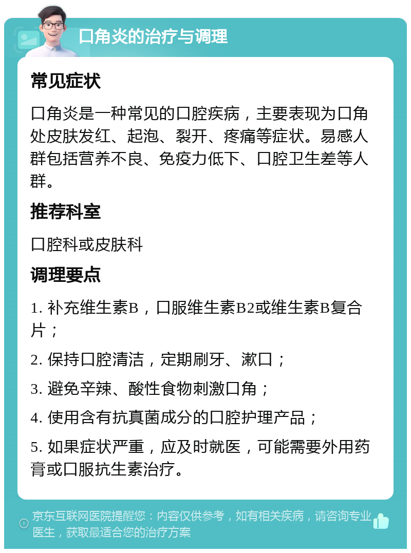 口角炎的治疗与调理 常见症状 口角炎是一种常见的口腔疾病，主要表现为口角处皮肤发红、起泡、裂开、疼痛等症状。易感人群包括营养不良、免疫力低下、口腔卫生差等人群。 推荐科室 口腔科或皮肤科 调理要点 1. 补充维生素B，口服维生素B2或维生素B复合片； 2. 保持口腔清洁，定期刷牙、漱口； 3. 避免辛辣、酸性食物刺激口角； 4. 使用含有抗真菌成分的口腔护理产品； 5. 如果症状严重，应及时就医，可能需要外用药膏或口服抗生素治疗。