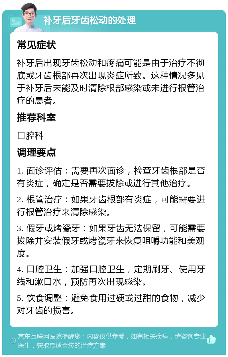 补牙后牙齿松动的处理 常见症状 补牙后出现牙齿松动和疼痛可能是由于治疗不彻底或牙齿根部再次出现炎症所致。这种情况多见于补牙后未能及时清除根部感染或未进行根管治疗的患者。 推荐科室 口腔科 调理要点 1. 面诊评估：需要再次面诊，检查牙齿根部是否有炎症，确定是否需要拔除或进行其他治疗。 2. 根管治疗：如果牙齿根部有炎症，可能需要进行根管治疗来清除感染。 3. 假牙或烤瓷牙：如果牙齿无法保留，可能需要拔除并安装假牙或烤瓷牙来恢复咀嚼功能和美观度。 4. 口腔卫生：加强口腔卫生，定期刷牙、使用牙线和漱口水，预防再次出现感染。 5. 饮食调整：避免食用过硬或过甜的食物，减少对牙齿的损害。