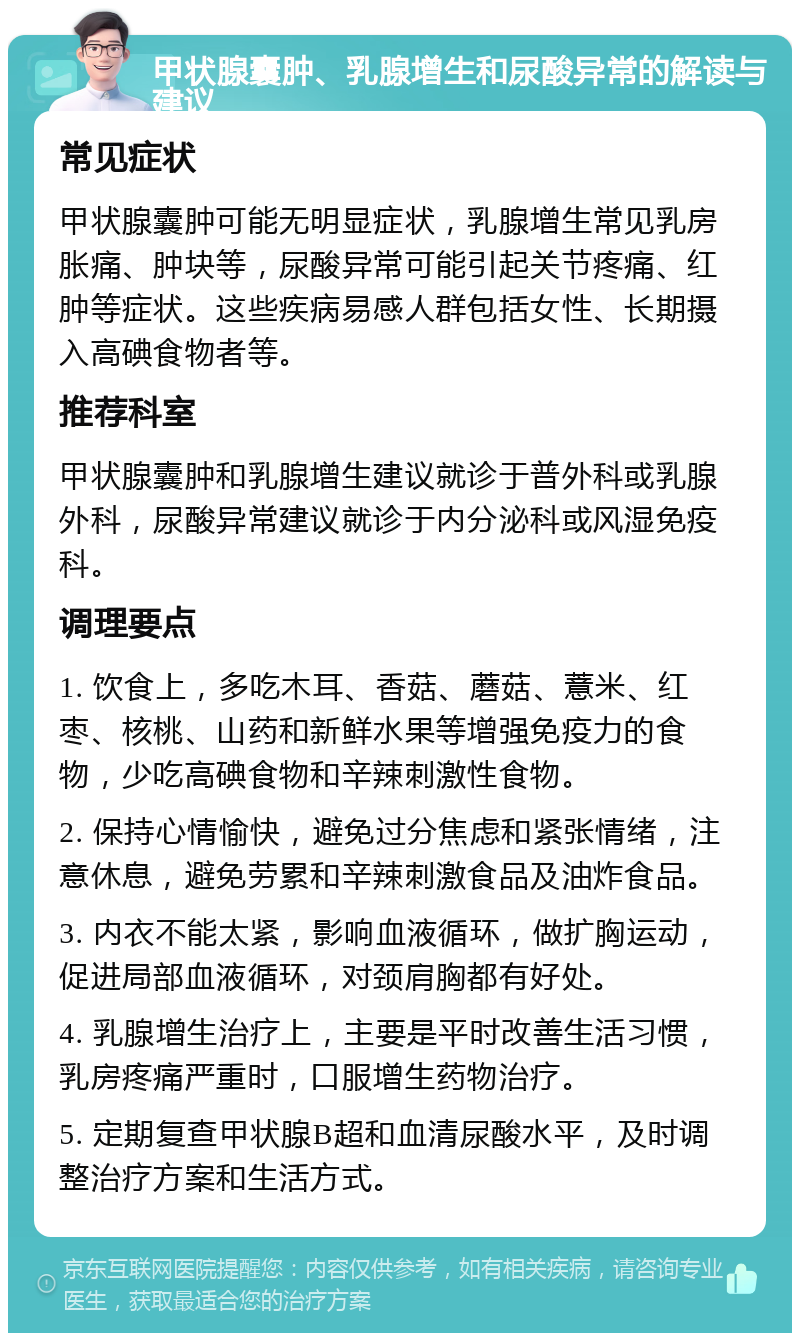 甲状腺囊肿、乳腺增生和尿酸异常的解读与建议 常见症状 甲状腺囊肿可能无明显症状，乳腺增生常见乳房胀痛、肿块等，尿酸异常可能引起关节疼痛、红肿等症状。这些疾病易感人群包括女性、长期摄入高碘食物者等。 推荐科室 甲状腺囊肿和乳腺增生建议就诊于普外科或乳腺外科，尿酸异常建议就诊于内分泌科或风湿免疫科。 调理要点 1. 饮食上，多吃木耳、香菇、蘑菇、薏米、红枣、核桃、山药和新鲜水果等增强免疫力的食物，少吃高碘食物和辛辣刺激性食物。 2. 保持心情愉快，避免过分焦虑和紧张情绪，注意休息，避免劳累和辛辣刺激食品及油炸食品。 3. 内衣不能太紧，影响血液循环，做扩胸运动，促进局部血液循环，对颈肩胸都有好处。 4. 乳腺增生治疗上，主要是平时改善生活习惯，乳房疼痛严重时，口服增生药物治疗。 5. 定期复查甲状腺B超和血清尿酸水平，及时调整治疗方案和生活方式。