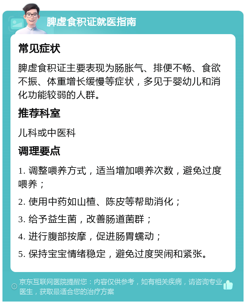 脾虚食积证就医指南 常见症状 脾虚食积证主要表现为肠胀气、排便不畅、食欲不振、体重增长缓慢等症状，多见于婴幼儿和消化功能较弱的人群。 推荐科室 儿科或中医科 调理要点 1. 调整喂养方式，适当增加喂养次数，避免过度喂养； 2. 使用中药如山楂、陈皮等帮助消化； 3. 给予益生菌，改善肠道菌群； 4. 进行腹部按摩，促进肠胃蠕动； 5. 保持宝宝情绪稳定，避免过度哭闹和紧张。