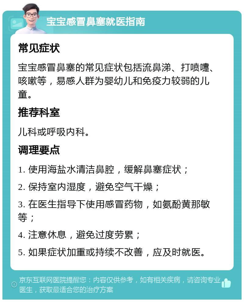 宝宝感冒鼻塞就医指南 常见症状 宝宝感冒鼻塞的常见症状包括流鼻涕、打喷嚏、咳嗽等，易感人群为婴幼儿和免疫力较弱的儿童。 推荐科室 儿科或呼吸内科。 调理要点 1. 使用海盐水清洁鼻腔，缓解鼻塞症状； 2. 保持室内湿度，避免空气干燥； 3. 在医生指导下使用感冒药物，如氨酚黄那敏等； 4. 注意休息，避免过度劳累； 5. 如果症状加重或持续不改善，应及时就医。