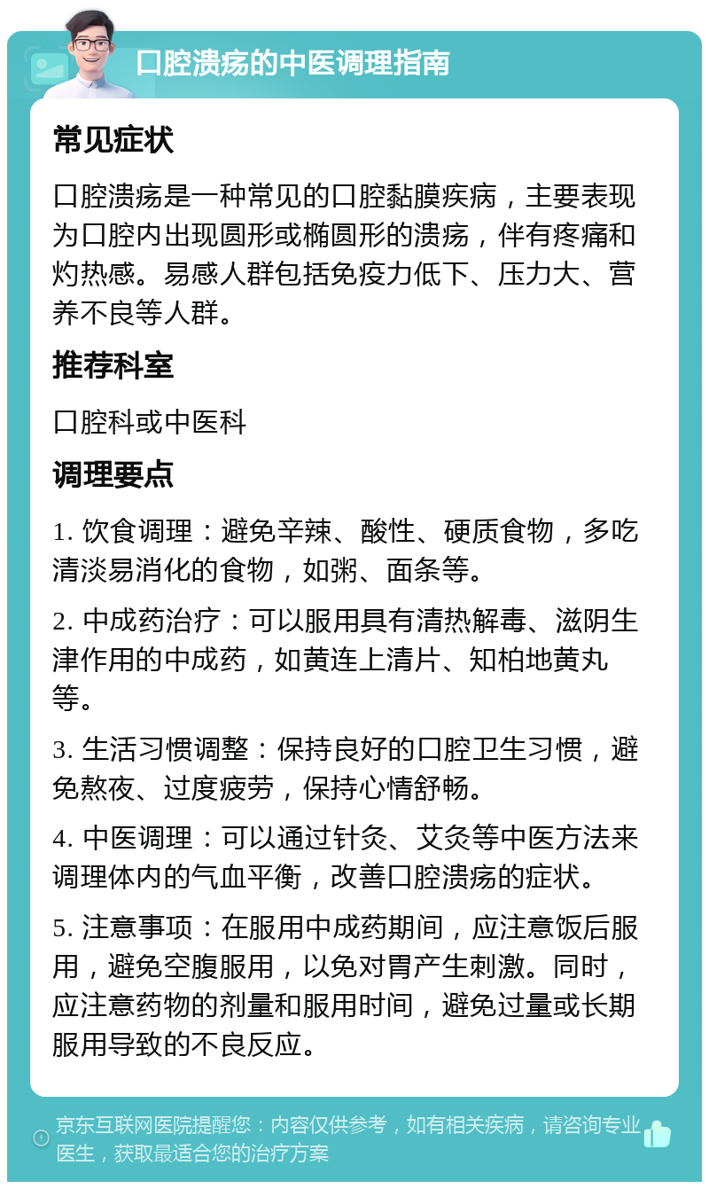 口腔溃疡的中医调理指南 常见症状 口腔溃疡是一种常见的口腔黏膜疾病，主要表现为口腔内出现圆形或椭圆形的溃疡，伴有疼痛和灼热感。易感人群包括免疫力低下、压力大、营养不良等人群。 推荐科室 口腔科或中医科 调理要点 1. 饮食调理：避免辛辣、酸性、硬质食物，多吃清淡易消化的食物，如粥、面条等。 2. 中成药治疗：可以服用具有清热解毒、滋阴生津作用的中成药，如黄连上清片、知柏地黄丸等。 3. 生活习惯调整：保持良好的口腔卫生习惯，避免熬夜、过度疲劳，保持心情舒畅。 4. 中医调理：可以通过针灸、艾灸等中医方法来调理体内的气血平衡，改善口腔溃疡的症状。 5. 注意事项：在服用中成药期间，应注意饭后服用，避免空腹服用，以免对胃产生刺激。同时，应注意药物的剂量和服用时间，避免过量或长期服用导致的不良反应。