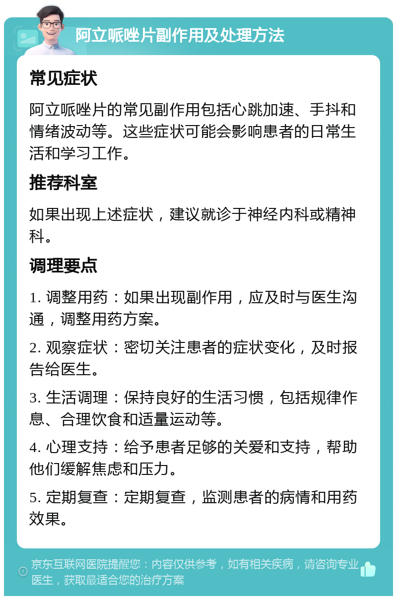 阿立哌唑片副作用及处理方法 常见症状 阿立哌唑片的常见副作用包括心跳加速、手抖和情绪波动等。这些症状可能会影响患者的日常生活和学习工作。 推荐科室 如果出现上述症状，建议就诊于神经内科或精神科。 调理要点 1. 调整用药：如果出现副作用，应及时与医生沟通，调整用药方案。 2. 观察症状：密切关注患者的症状变化，及时报告给医生。 3. 生活调理：保持良好的生活习惯，包括规律作息、合理饮食和适量运动等。 4. 心理支持：给予患者足够的关爱和支持，帮助他们缓解焦虑和压力。 5. 定期复查：定期复查，监测患者的病情和用药效果。