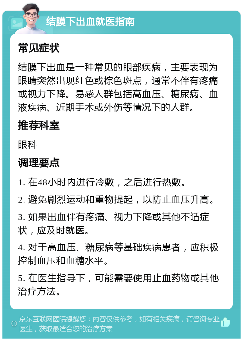 结膜下出血就医指南 常见症状 结膜下出血是一种常见的眼部疾病，主要表现为眼睛突然出现红色或棕色斑点，通常不伴有疼痛或视力下降。易感人群包括高血压、糖尿病、血液疾病、近期手术或外伤等情况下的人群。 推荐科室 眼科 调理要点 1. 在48小时内进行冷敷，之后进行热敷。 2. 避免剧烈运动和重物提起，以防止血压升高。 3. 如果出血伴有疼痛、视力下降或其他不适症状，应及时就医。 4. 对于高血压、糖尿病等基础疾病患者，应积极控制血压和血糖水平。 5. 在医生指导下，可能需要使用止血药物或其他治疗方法。