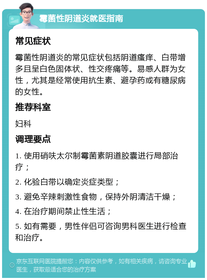 霉菌性阴道炎就医指南 常见症状 霉菌性阴道炎的常见症状包括阴道瘙痒、白带增多且呈白色固体状、性交疼痛等。易感人群为女性，尤其是经常使用抗生素、避孕药或有糖尿病的女性。 推荐科室 妇科 调理要点 1. 使用硝呋太尔制霉菌素阴道胶囊进行局部治疗； 2. 化验白带以确定炎症类型； 3. 避免辛辣刺激性食物，保持外阴清洁干燥； 4. 在治疗期间禁止性生活； 5. 如有需要，男性伴侣可咨询男科医生进行检查和治疗。