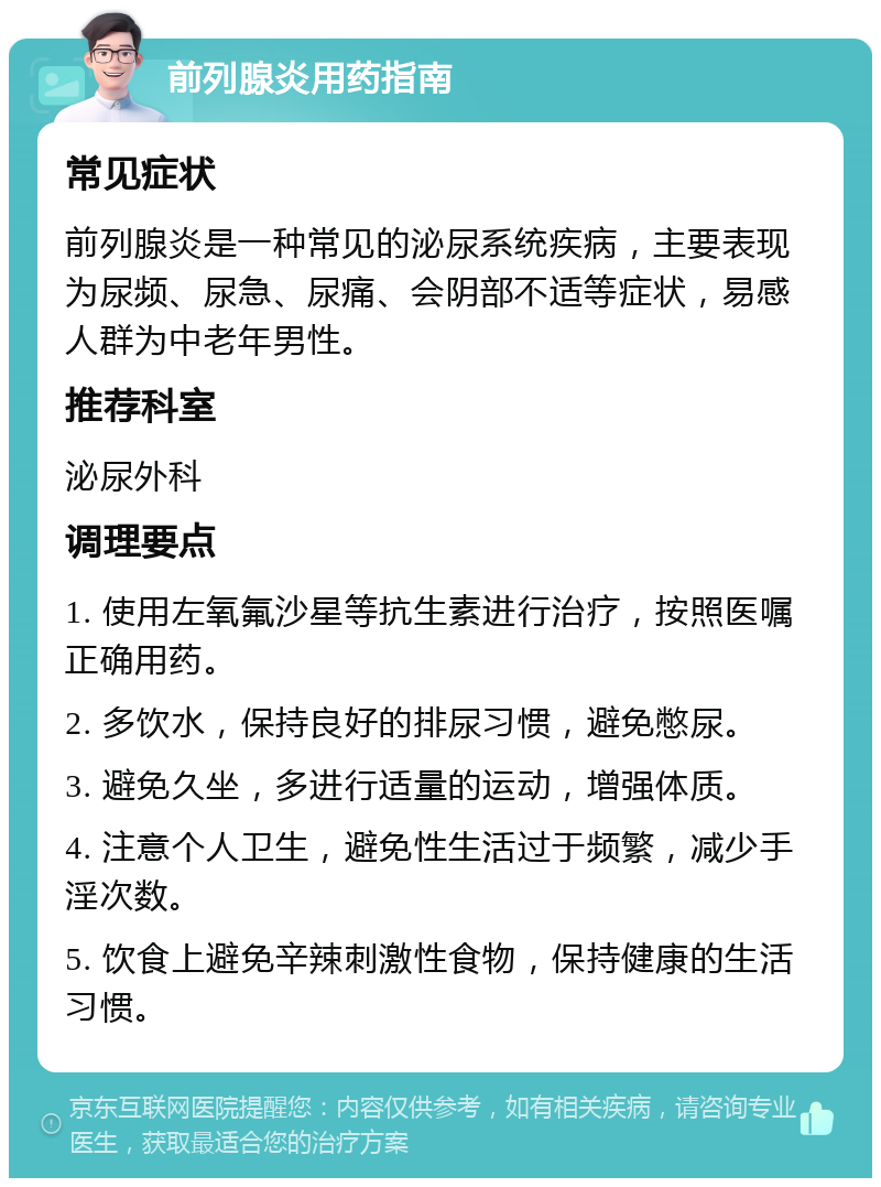 前列腺炎用药指南 常见症状 前列腺炎是一种常见的泌尿系统疾病，主要表现为尿频、尿急、尿痛、会阴部不适等症状，易感人群为中老年男性。 推荐科室 泌尿外科 调理要点 1. 使用左氧氟沙星等抗生素进行治疗，按照医嘱正确用药。 2. 多饮水，保持良好的排尿习惯，避免憋尿。 3. 避免久坐，多进行适量的运动，增强体质。 4. 注意个人卫生，避免性生活过于频繁，减少手淫次数。 5. 饮食上避免辛辣刺激性食物，保持健康的生活习惯。