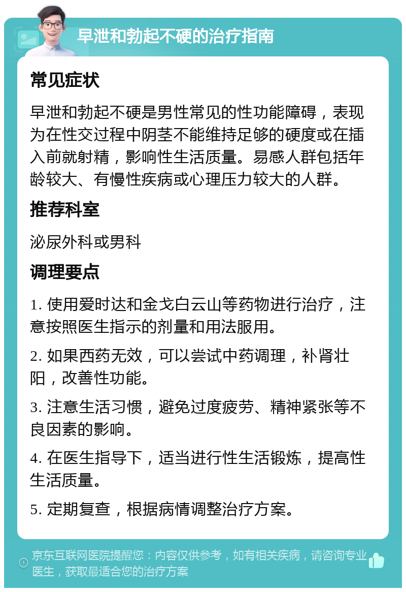 早泄和勃起不硬的治疗指南 常见症状 早泄和勃起不硬是男性常见的性功能障碍，表现为在性交过程中阴茎不能维持足够的硬度或在插入前就射精，影响性生活质量。易感人群包括年龄较大、有慢性疾病或心理压力较大的人群。 推荐科室 泌尿外科或男科 调理要点 1. 使用爱时达和金戈白云山等药物进行治疗，注意按照医生指示的剂量和用法服用。 2. 如果西药无效，可以尝试中药调理，补肾壮阳，改善性功能。 3. 注意生活习惯，避免过度疲劳、精神紧张等不良因素的影响。 4. 在医生指导下，适当进行性生活锻炼，提高性生活质量。 5. 定期复查，根据病情调整治疗方案。