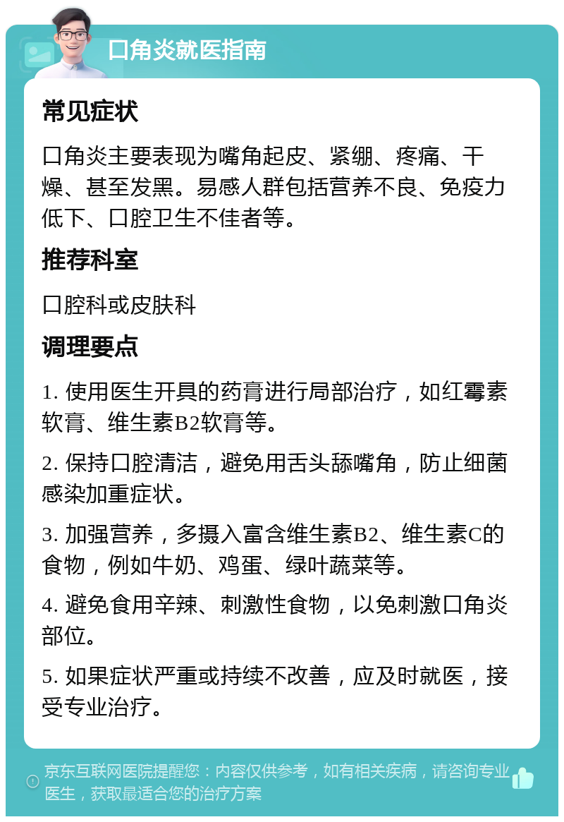 口角炎就医指南 常见症状 口角炎主要表现为嘴角起皮、紧绷、疼痛、干燥、甚至发黑。易感人群包括营养不良、免疫力低下、口腔卫生不佳者等。 推荐科室 口腔科或皮肤科 调理要点 1. 使用医生开具的药膏进行局部治疗，如红霉素软膏、维生素B2软膏等。 2. 保持口腔清洁，避免用舌头舔嘴角，防止细菌感染加重症状。 3. 加强营养，多摄入富含维生素B2、维生素C的食物，例如牛奶、鸡蛋、绿叶蔬菜等。 4. 避免食用辛辣、刺激性食物，以免刺激口角炎部位。 5. 如果症状严重或持续不改善，应及时就医，接受专业治疗。