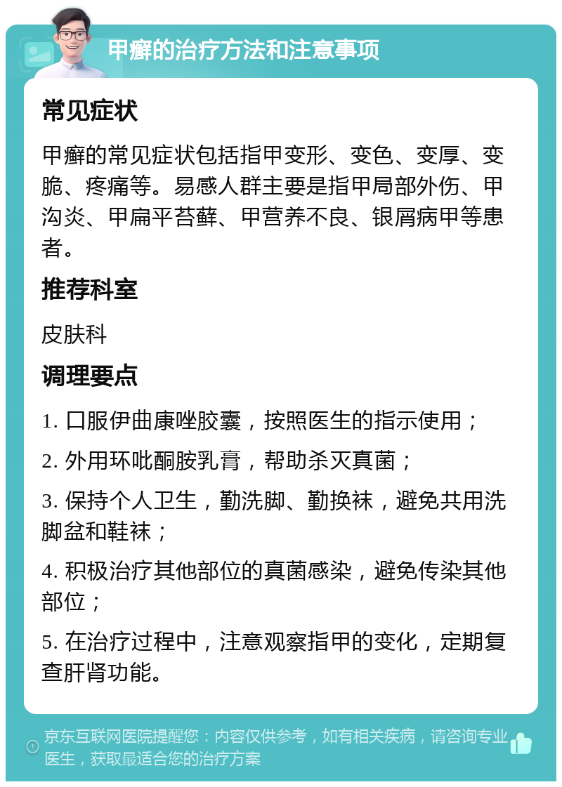 甲癣的治疗方法和注意事项 常见症状 甲癣的常见症状包括指甲变形、变色、变厚、变脆、疼痛等。易感人群主要是指甲局部外伤、甲沟炎、甲扁平苔藓、甲营养不良、银屑病甲等患者。 推荐科室 皮肤科 调理要点 1. 口服伊曲康唑胶囊，按照医生的指示使用； 2. 外用环吡酮胺乳膏，帮助杀灭真菌； 3. 保持个人卫生，勤洗脚、勤换袜，避免共用洗脚盆和鞋袜； 4. 积极治疗其他部位的真菌感染，避免传染其他部位； 5. 在治疗过程中，注意观察指甲的变化，定期复查肝肾功能。