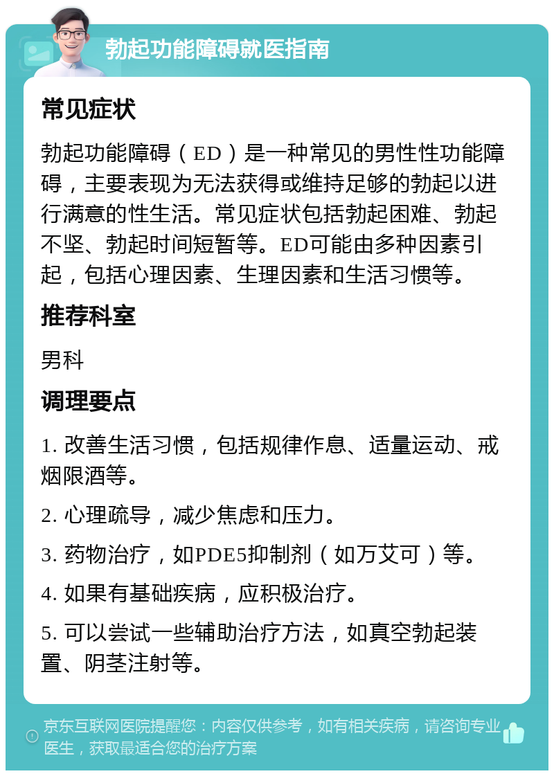 勃起功能障碍就医指南 常见症状 勃起功能障碍（ED）是一种常见的男性性功能障碍，主要表现为无法获得或维持足够的勃起以进行满意的性生活。常见症状包括勃起困难、勃起不坚、勃起时间短暂等。ED可能由多种因素引起，包括心理因素、生理因素和生活习惯等。 推荐科室 男科 调理要点 1. 改善生活习惯，包括规律作息、适量运动、戒烟限酒等。 2. 心理疏导，减少焦虑和压力。 3. 药物治疗，如PDE5抑制剂（如万艾可）等。 4. 如果有基础疾病，应积极治疗。 5. 可以尝试一些辅助治疗方法，如真空勃起装置、阴茎注射等。