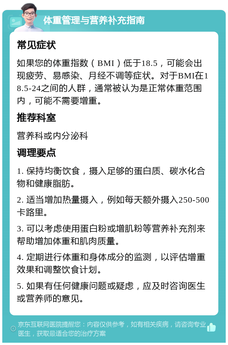 体重管理与营养补充指南 常见症状 如果您的体重指数（BMI）低于18.5，可能会出现疲劳、易感染、月经不调等症状。对于BMI在18.5-24之间的人群，通常被认为是正常体重范围内，可能不需要增重。 推荐科室 营养科或内分泌科 调理要点 1. 保持均衡饮食，摄入足够的蛋白质、碳水化合物和健康脂肪。 2. 适当增加热量摄入，例如每天额外摄入250-500卡路里。 3. 可以考虑使用蛋白粉或增肌粉等营养补充剂来帮助增加体重和肌肉质量。 4. 定期进行体重和身体成分的监测，以评估增重效果和调整饮食计划。 5. 如果有任何健康问题或疑虑，应及时咨询医生或营养师的意见。