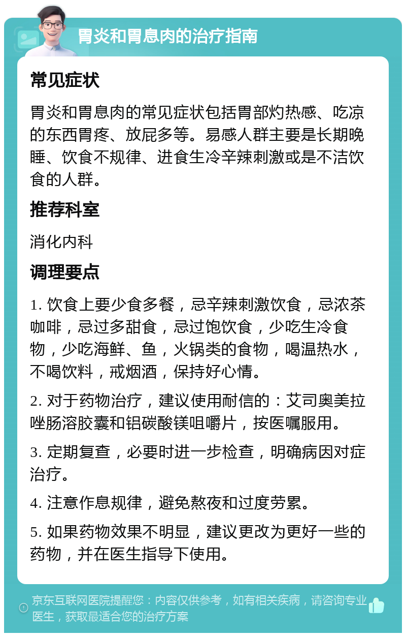 胃炎和胃息肉的治疗指南 常见症状 胃炎和胃息肉的常见症状包括胃部灼热感、吃凉的东西胃疼、放屁多等。易感人群主要是长期晚睡、饮食不规律、进食生冷辛辣刺激或是不洁饮食的人群。 推荐科室 消化内科 调理要点 1. 饮食上要少食多餐，忌辛辣刺激饮食，忌浓茶咖啡，忌过多甜食，忌过饱饮食，少吃生冷食物，少吃海鲜、鱼，火锅类的食物，喝温热水，不喝饮料，戒烟酒，保持好心情。 2. 对于药物治疗，建议使用耐信的：艾司奥美拉唑肠溶胶囊和铝碳酸镁咀嚼片，按医嘱服用。 3. 定期复查，必要时进一步检查，明确病因对症治疗。 4. 注意作息规律，避免熬夜和过度劳累。 5. 如果药物效果不明显，建议更改为更好一些的药物，并在医生指导下使用。