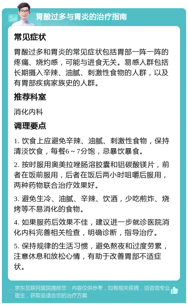 胃酸过多与胃炎的治疗指南 常见症状 胃酸过多和胃炎的常见症状包括胃部一阵一阵的疼痛、烧灼感，可能与进食无关。易感人群包括长期摄入辛辣、油腻、刺激性食物的人群，以及有胃部疾病家族史的人群。 推荐科室 消化内科 调理要点 1. 饮食上应避免辛辣、油腻、刺激性食物，保持清淡饮食，每餐6～7分饱，忌暴饮暴食。 2. 按时服用奥美拉唑肠溶胶囊和铝碳酸镁片，前者在饭前服用，后者在饭后两小时咀嚼后服用，两种药物联合治疗效果好。 3. 避免生冷、油腻、辛辣、饮酒，少吃煎炸、烧烤等不易消化的食物。 4. 如果服药后效果不佳，建议进一步就诊医院消化内科完善相关检查，明确诊断，指导治疗。 5. 保持规律的生活习惯，避免熬夜和过度劳累，注意休息和放松心情，有助于改善胃部不适症状。