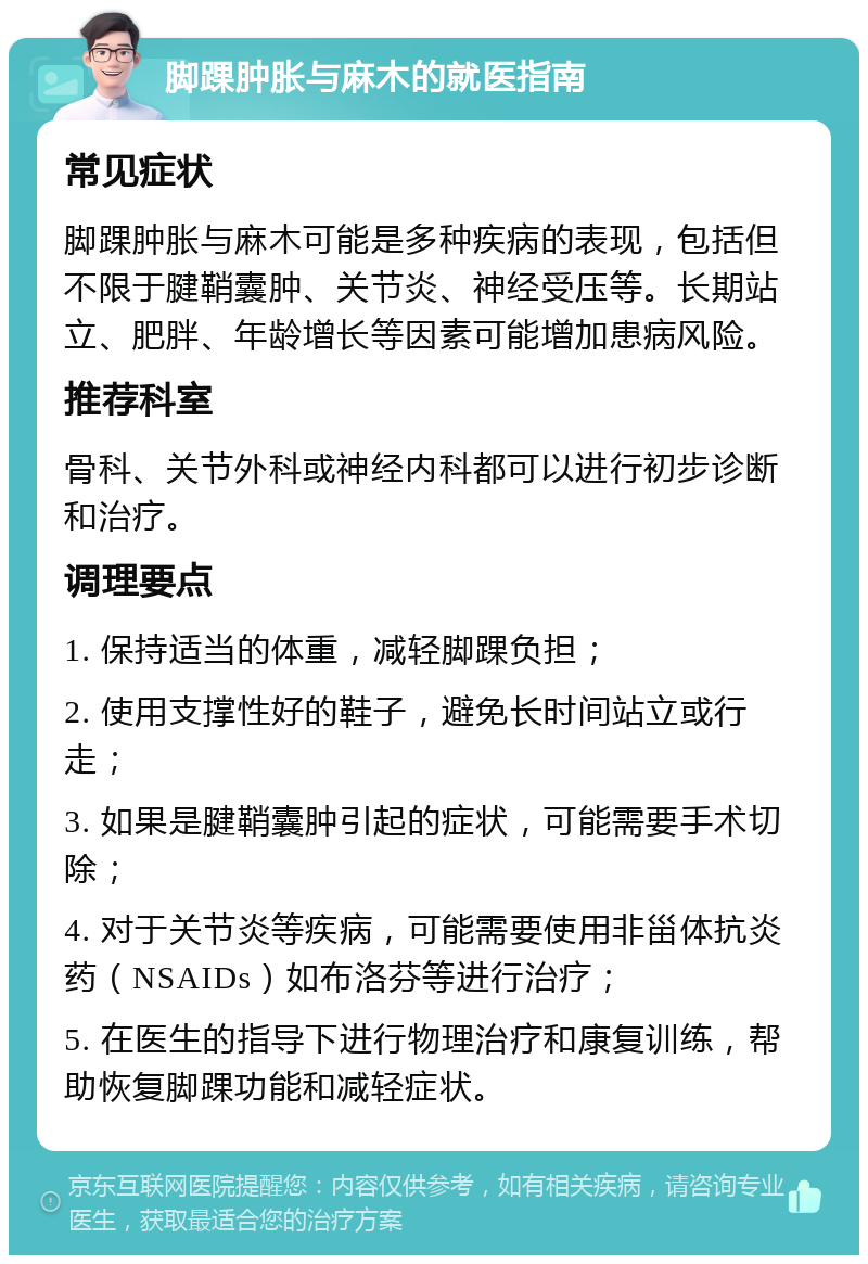 脚踝肿胀与麻木的就医指南 常见症状 脚踝肿胀与麻木可能是多种疾病的表现，包括但不限于腱鞘囊肿、关节炎、神经受压等。长期站立、肥胖、年龄增长等因素可能增加患病风险。 推荐科室 骨科、关节外科或神经内科都可以进行初步诊断和治疗。 调理要点 1. 保持适当的体重，减轻脚踝负担； 2. 使用支撑性好的鞋子，避免长时间站立或行走； 3. 如果是腱鞘囊肿引起的症状，可能需要手术切除； 4. 对于关节炎等疾病，可能需要使用非甾体抗炎药（NSAIDs）如布洛芬等进行治疗； 5. 在医生的指导下进行物理治疗和康复训练，帮助恢复脚踝功能和减轻症状。