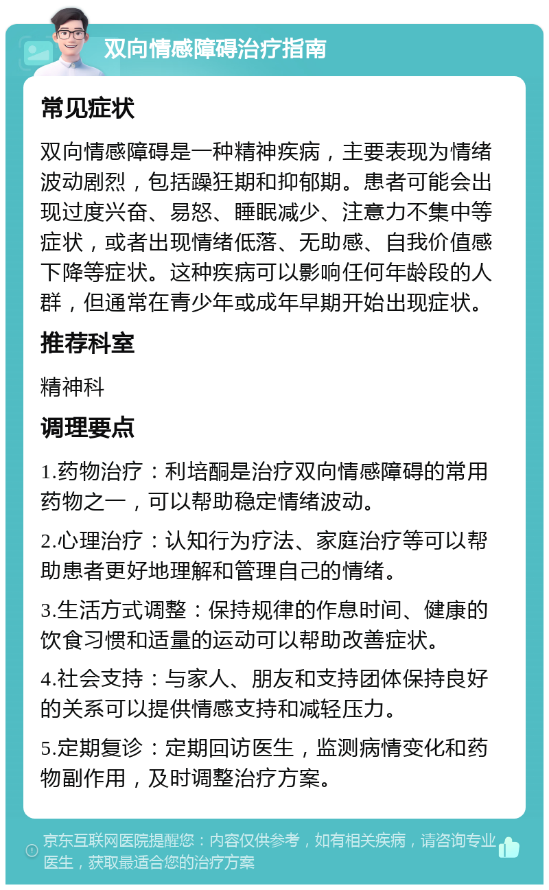 双向情感障碍治疗指南 常见症状 双向情感障碍是一种精神疾病，主要表现为情绪波动剧烈，包括躁狂期和抑郁期。患者可能会出现过度兴奋、易怒、睡眠减少、注意力不集中等症状，或者出现情绪低落、无助感、自我价值感下降等症状。这种疾病可以影响任何年龄段的人群，但通常在青少年或成年早期开始出现症状。 推荐科室 精神科 调理要点 1.药物治疗：利培酮是治疗双向情感障碍的常用药物之一，可以帮助稳定情绪波动。 2.心理治疗：认知行为疗法、家庭治疗等可以帮助患者更好地理解和管理自己的情绪。 3.生活方式调整：保持规律的作息时间、健康的饮食习惯和适量的运动可以帮助改善症状。 4.社会支持：与家人、朋友和支持团体保持良好的关系可以提供情感支持和减轻压力。 5.定期复诊：定期回访医生，监测病情变化和药物副作用，及时调整治疗方案。