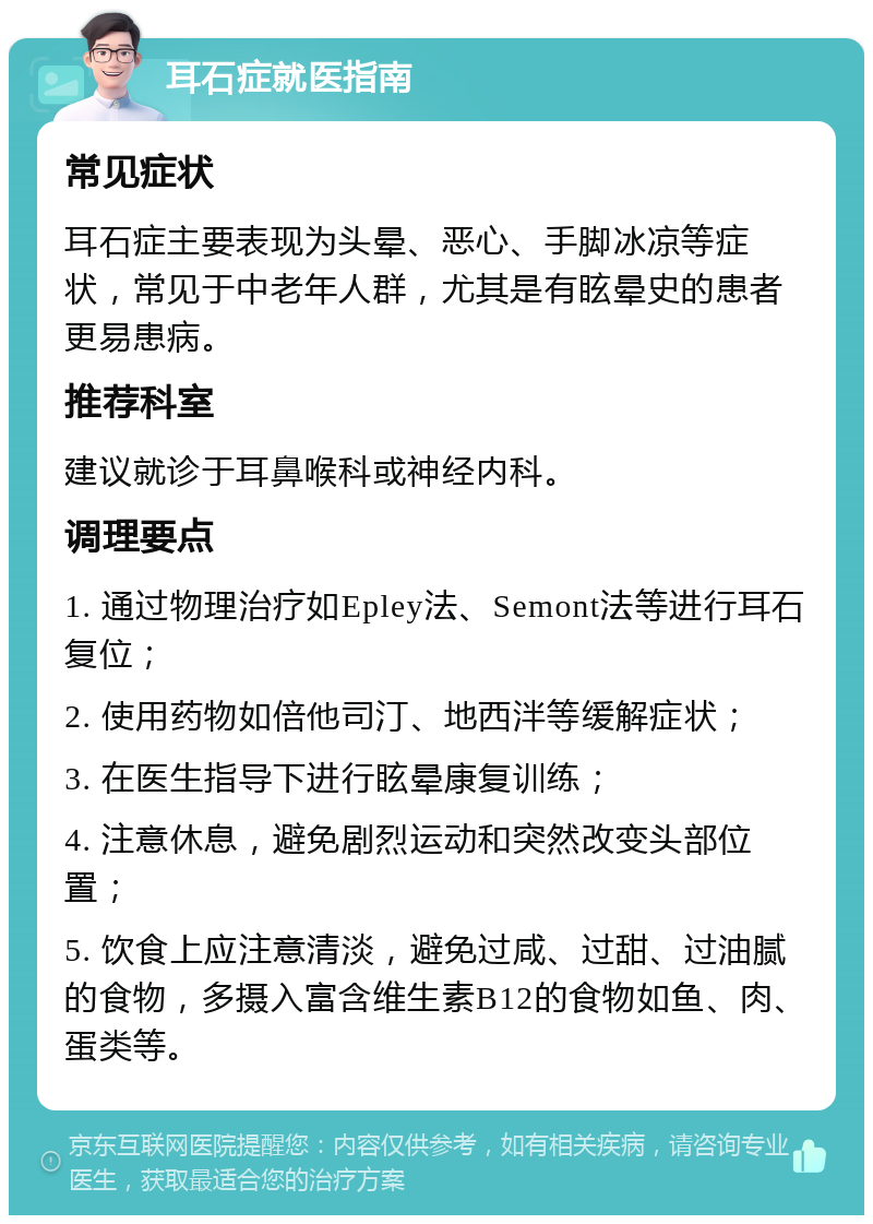 耳石症就医指南 常见症状 耳石症主要表现为头晕、恶心、手脚冰凉等症状，常见于中老年人群，尤其是有眩晕史的患者更易患病。 推荐科室 建议就诊于耳鼻喉科或神经内科。 调理要点 1. 通过物理治疗如Epley法、Semont法等进行耳石复位； 2. 使用药物如倍他司汀、地西泮等缓解症状； 3. 在医生指导下进行眩晕康复训练； 4. 注意休息，避免剧烈运动和突然改变头部位置； 5. 饮食上应注意清淡，避免过咸、过甜、过油腻的食物，多摄入富含维生素B12的食物如鱼、肉、蛋类等。