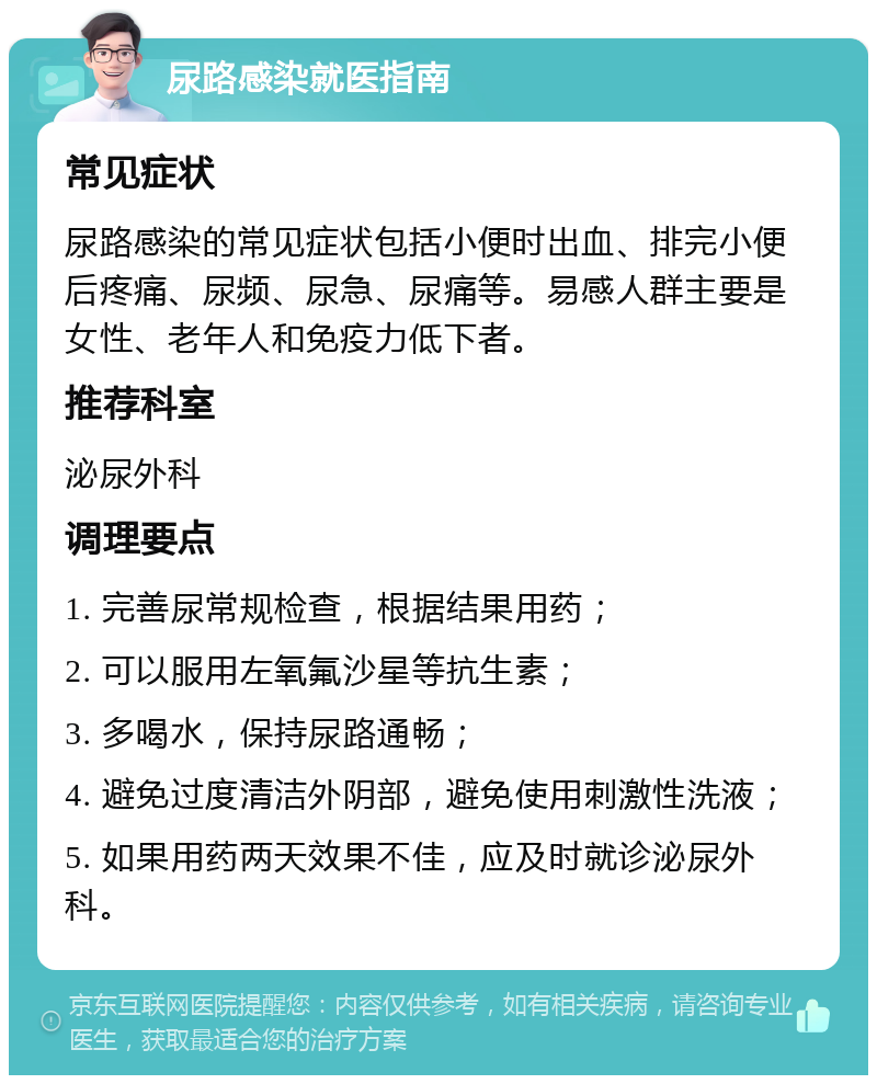 尿路感染就医指南 常见症状 尿路感染的常见症状包括小便时出血、排完小便后疼痛、尿频、尿急、尿痛等。易感人群主要是女性、老年人和免疫力低下者。 推荐科室 泌尿外科 调理要点 1. 完善尿常规检查，根据结果用药； 2. 可以服用左氧氟沙星等抗生素； 3. 多喝水，保持尿路通畅； 4. 避免过度清洁外阴部，避免使用刺激性洗液； 5. 如果用药两天效果不佳，应及时就诊泌尿外科。