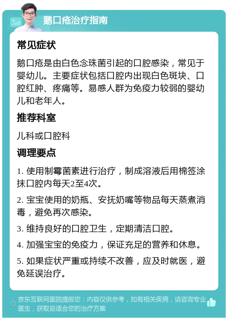 鹅口疮治疗指南 常见症状 鹅口疮是由白色念珠菌引起的口腔感染，常见于婴幼儿。主要症状包括口腔内出现白色斑块、口腔红肿、疼痛等。易感人群为免疫力较弱的婴幼儿和老年人。 推荐科室 儿科或口腔科 调理要点 1. 使用制霉菌素进行治疗，制成溶液后用棉签涂抹口腔内每天2至4次。 2. 宝宝使用的奶瓶、安抚奶嘴等物品每天蒸煮消毒，避免再次感染。 3. 维持良好的口腔卫生，定期清洁口腔。 4. 加强宝宝的免疫力，保证充足的营养和休息。 5. 如果症状严重或持续不改善，应及时就医，避免延误治疗。