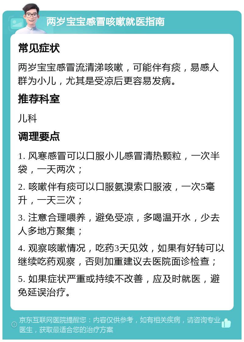 两岁宝宝感冒咳嗽就医指南 常见症状 两岁宝宝感冒流清涕咳嗽，可能伴有痰，易感人群为小儿，尤其是受凉后更容易发病。 推荐科室 儿科 调理要点 1. 风寒感冒可以口服小儿感冒清热颗粒，一次半袋，一天两次； 2. 咳嗽伴有痰可以口服氨溴索口服液，一次5毫升，一天三次； 3. 注意合理喂养，避免受凉，多喝温开水，少去人多地方聚集； 4. 观察咳嗽情况，吃药3天见效，如果有好转可以继续吃药观察，否则加重建议去医院面诊检查； 5. 如果症状严重或持续不改善，应及时就医，避免延误治疗。