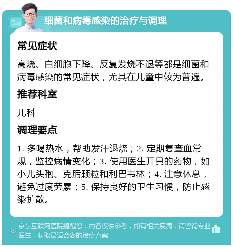 细菌和病毒感染的治疗与调理 常见症状 高烧、白细胞下降、反复发烧不退等都是细菌和病毒感染的常见症状，尤其在儿童中较为普遍。 推荐科室 儿科 调理要点 1. 多喝热水，帮助发汗退烧；2. 定期复查血常规，监控病情变化；3. 使用医生开具的药物，如小儿头孢、克肟颗粒和利巴韦林；4. 注意休息，避免过度劳累；5. 保持良好的卫生习惯，防止感染扩散。