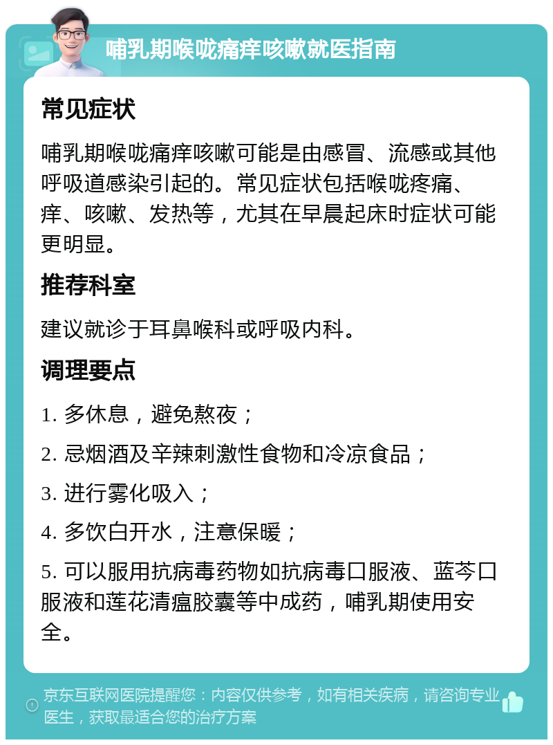 哺乳期喉咙痛痒咳嗽就医指南 常见症状 哺乳期喉咙痛痒咳嗽可能是由感冒、流感或其他呼吸道感染引起的。常见症状包括喉咙疼痛、痒、咳嗽、发热等，尤其在早晨起床时症状可能更明显。 推荐科室 建议就诊于耳鼻喉科或呼吸内科。 调理要点 1. 多休息，避免熬夜； 2. 忌烟酒及辛辣刺激性食物和冷凉食品； 3. 进行雾化吸入； 4. 多饮白开水，注意保暖； 5. 可以服用抗病毒药物如抗病毒口服液、蓝芩口服液和莲花清瘟胶囊等中成药，哺乳期使用安全。