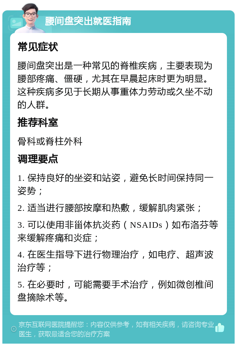 腰间盘突出就医指南 常见症状 腰间盘突出是一种常见的脊椎疾病，主要表现为腰部疼痛、僵硬，尤其在早晨起床时更为明显。这种疾病多见于长期从事重体力劳动或久坐不动的人群。 推荐科室 骨科或脊柱外科 调理要点 1. 保持良好的坐姿和站姿，避免长时间保持同一姿势； 2. 适当进行腰部按摩和热敷，缓解肌肉紧张； 3. 可以使用非甾体抗炎药（NSAIDs）如布洛芬等来缓解疼痛和炎症； 4. 在医生指导下进行物理治疗，如电疗、超声波治疗等； 5. 在必要时，可能需要手术治疗，例如微创椎间盘摘除术等。