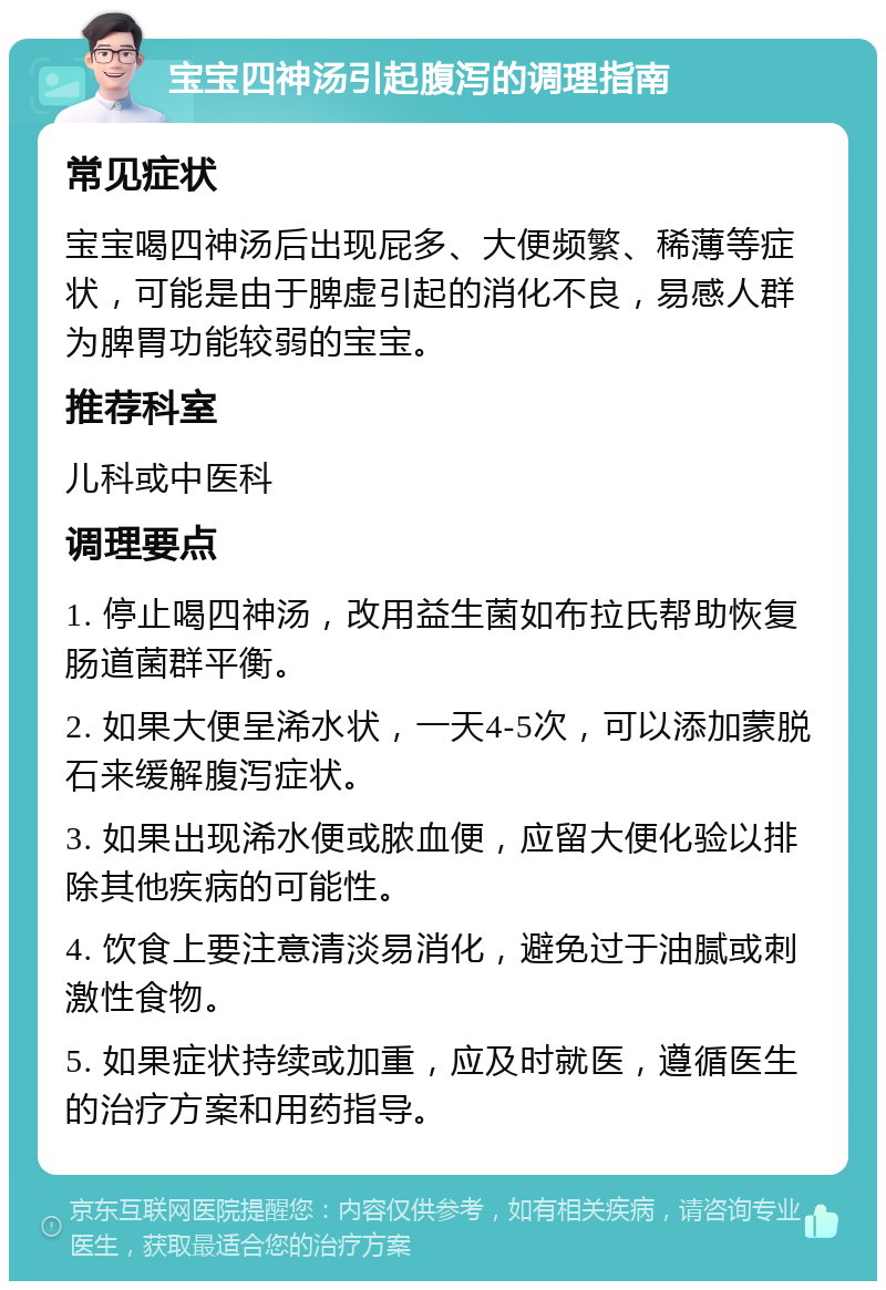 宝宝四神汤引起腹泻的调理指南 常见症状 宝宝喝四神汤后出现屁多、大便频繁、稀薄等症状，可能是由于脾虚引起的消化不良，易感人群为脾胃功能较弱的宝宝。 推荐科室 儿科或中医科 调理要点 1. 停止喝四神汤，改用益生菌如布拉氏帮助恢复肠道菌群平衡。 2. 如果大便呈浠水状，一天4-5次，可以添加蒙脱石来缓解腹泻症状。 3. 如果出现浠水便或脓血便，应留大便化验以排除其他疾病的可能性。 4. 饮食上要注意清淡易消化，避免过于油腻或刺激性食物。 5. 如果症状持续或加重，应及时就医，遵循医生的治疗方案和用药指导。