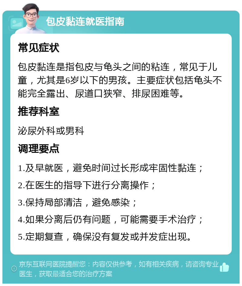 包皮黏连就医指南 常见症状 包皮黏连是指包皮与龟头之间的粘连，常见于儿童，尤其是6岁以下的男孩。主要症状包括龟头不能完全露出、尿道口狭窄、排尿困难等。 推荐科室 泌尿外科或男科 调理要点 1.及早就医，避免时间过长形成牢固性黏连； 2.在医生的指导下进行分离操作； 3.保持局部清洁，避免感染； 4.如果分离后仍有问题，可能需要手术治疗； 5.定期复查，确保没有复发或并发症出现。