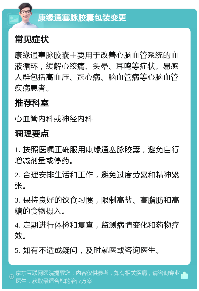 康缘通塞脉胶囊包装变更 常见症状 康缘通塞脉胶囊主要用于改善心脑血管系统的血液循环，缓解心绞痛、头晕、耳鸣等症状。易感人群包括高血压、冠心病、脑血管病等心脑血管疾病患者。 推荐科室 心血管内科或神经内科 调理要点 1. 按照医嘱正确服用康缘通塞脉胶囊，避免自行增减剂量或停药。 2. 合理安排生活和工作，避免过度劳累和精神紧张。 3. 保持良好的饮食习惯，限制高盐、高脂肪和高糖的食物摄入。 4. 定期进行体检和复查，监测病情变化和药物疗效。 5. 如有不适或疑问，及时就医或咨询医生。