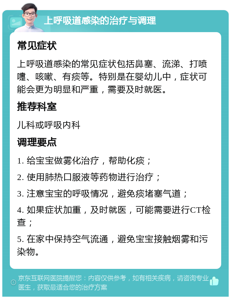 上呼吸道感染的治疗与调理 常见症状 上呼吸道感染的常见症状包括鼻塞、流涕、打喷嚏、咳嗽、有痰等。特别是在婴幼儿中，症状可能会更为明显和严重，需要及时就医。 推荐科室 儿科或呼吸内科 调理要点 1. 给宝宝做雾化治疗，帮助化痰； 2. 使用肺热口服液等药物进行治疗； 3. 注意宝宝的呼吸情况，避免痰堵塞气道； 4. 如果症状加重，及时就医，可能需要进行CT检查； 5. 在家中保持空气流通，避免宝宝接触烟雾和污染物。