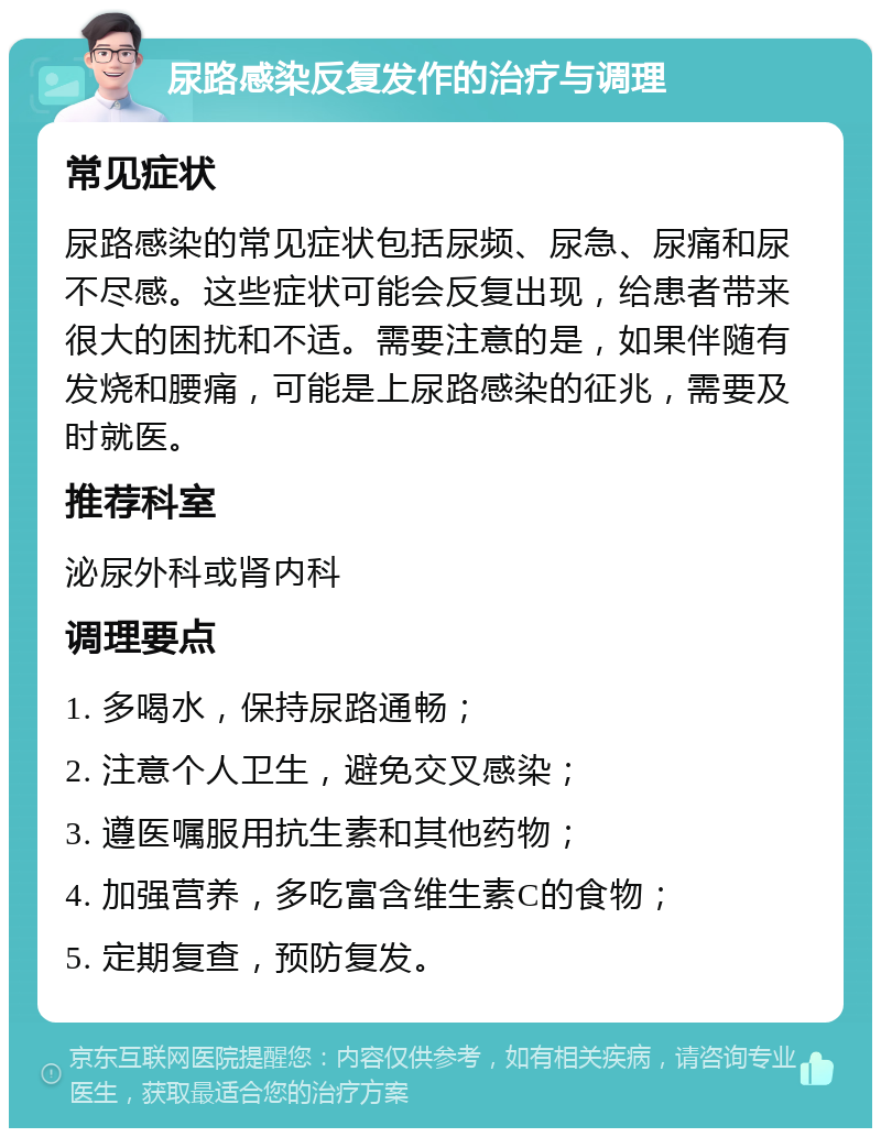 尿路感染反复发作的治疗与调理 常见症状 尿路感染的常见症状包括尿频、尿急、尿痛和尿不尽感。这些症状可能会反复出现，给患者带来很大的困扰和不适。需要注意的是，如果伴随有发烧和腰痛，可能是上尿路感染的征兆，需要及时就医。 推荐科室 泌尿外科或肾内科 调理要点 1. 多喝水，保持尿路通畅； 2. 注意个人卫生，避免交叉感染； 3. 遵医嘱服用抗生素和其他药物； 4. 加强营养，多吃富含维生素C的食物； 5. 定期复查，预防复发。