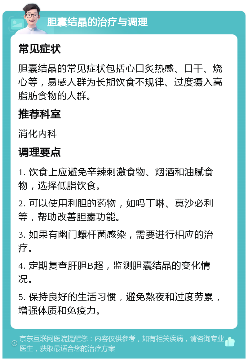 胆囊结晶的治疗与调理 常见症状 胆囊结晶的常见症状包括心口炙热感、口干、烧心等，易感人群为长期饮食不规律、过度摄入高脂肪食物的人群。 推荐科室 消化内科 调理要点 1. 饮食上应避免辛辣刺激食物、烟酒和油腻食物，选择低脂饮食。 2. 可以使用利胆的药物，如吗丁啉、莫沙必利等，帮助改善胆囊功能。 3. 如果有幽门螺杆菌感染，需要进行相应的治疗。 4. 定期复查肝胆B超，监测胆囊结晶的变化情况。 5. 保持良好的生活习惯，避免熬夜和过度劳累，增强体质和免疫力。