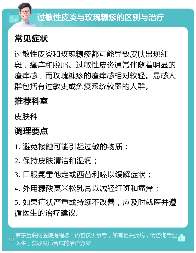 过敏性皮炎与玫瑰糠疹的区别与治疗 常见症状 过敏性皮炎和玫瑰糠疹都可能导致皮肤出现红斑，瘙痒和脱屑。过敏性皮炎通常伴随着明显的瘙痒感，而玫瑰糠疹的瘙痒感相对较轻。易感人群包括有过敏史或免疫系统较弱的人群。 推荐科室 皮肤科 调理要点 1. 避免接触可能引起过敏的物质； 2. 保持皮肤清洁和湿润； 3. 口服氯雷他定或西替利嗪以缓解症状； 4. 外用糠酸莫米松乳膏以减轻红斑和瘙痒； 5. 如果症状严重或持续不改善，应及时就医并遵循医生的治疗建议。