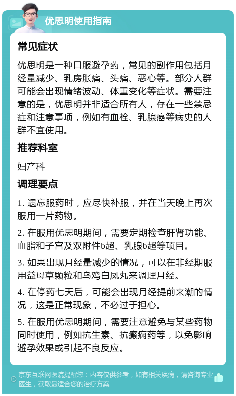 优思明使用指南 常见症状 优思明是一种口服避孕药，常见的副作用包括月经量减少、乳房胀痛、头痛、恶心等。部分人群可能会出现情绪波动、体重变化等症状。需要注意的是，优思明并非适合所有人，存在一些禁忌症和注意事项，例如有血栓、乳腺癌等病史的人群不宜使用。 推荐科室 妇产科 调理要点 1. 遗忘服药时，应尽快补服，并在当天晚上再次服用一片药物。 2. 在服用优思明期间，需要定期检查肝肾功能、血脂和子宫及双附件b超、乳腺b超等项目。 3. 如果出现月经量减少的情况，可以在非经期服用益母草颗粒和乌鸡白凤丸来调理月经。 4. 在停药七天后，可能会出现月经提前来潮的情况，这是正常现象，不必过于担心。 5. 在服用优思明期间，需要注意避免与某些药物同时使用，例如抗生素、抗癫痫药等，以免影响避孕效果或引起不良反应。